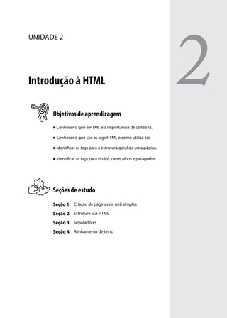 2
unidade 2




Introdução à HTML

      Objetivos de aprendizagem
      „„ Conhecer o que é HTML e a importância de utilizá-la.


      „„ Conhecer o que são as tags HTML e como utilizá-las.


      „„ Identificar as tags para a estrutura geral de uma página.


      „„ Identificar as tags para títulos, cabeçalhos e parágrafos.




      Seções de estudo
      Seção 1 Criação de páginas da web simples
      Seção 2 Estruture sua HTML
      Seção 3 Separadores
      Seção 4 Alinhamento de texto
 