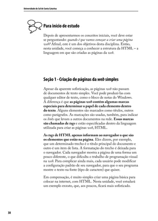 Universidade do Sul de Santa Catarina




                           Para início de estudo
                           Depois de apresentarmos os conceitos iniciais, você deve estar
                           se perguntando: quando é que vamos começar a criar uma página
                           web? Afinal, este é um dos objetivos desta disciplina. Então,
                           nesta unidade, você começa a conhecer a estrutura da HTML – a
                           linguagem em que são criadas as páginas da web.




                           Seção 1 - Criação de páginas da web simples
                           Apesar da aparente sofisticação, as páginas web não passam
                           de documentos de texto simples. Você pode produzi-las com
                           qualquer editor de texto, como o bloco de notas do Windows.
                           A diferença é que as páginas web contêm algumas marcas
                           especiais para determinar o papel de cada elemento dentro
                           do texto. Alguns elementos são marcados como títulos, outros
                           como parágrafos. As marcações são usadas, também, para indicar
                           os links que levam a outros documentos na rede. Essas marcas
                           são chamadas de tags e estão especificadas dentro da linguagem
                           utilizada para criar as páginas web, HTML.

                           As tags de HTML apenas informam ao navegador o que são
                           os elementos que estão na página. Eles dizem, por exemplo,
                           que um determinado trecho é o título principal do documento e
                           outro é um item de lista. A formatação do trecho é deixada para
                           o navegador. Cada navegador mostra a página de uma forma um
                           pouco diferente, o que dificulta o trabalho de programação visual
                           na web. Para complicar ainda mais, cada usuário pode modificar
                           a configuração padrão de seu navegador, para que o seu programa
                           mostre o texto na fonte (tipo de caractere) que quiser.

                           Em compensação, é muito simples criar uma página básica para
                           colocar na internet, com HTML. Nesta unidade, você estudará
                           um exemplo enxuto, que, aos poucos, ficará mais sofisticado.




38
 