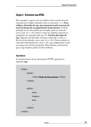 Linguagens de Programação I




Seção 2 - Estruture sua HTML
Nos exemplos a seguir, você irá verificar vários trechos de texto
marcados por códigos colocados entre os caracteres < e >. Esses
códigos, chamados de tags, são responsáveis pela marcação do
texto em função de seu papel dentro do documento. O título
principal de um documento, por exemplo, pode ser marcado
com as tags <b> e </b> (coloca o texto em negrito), enquanto os
parágrafos são separados pela tag <P>. Existem dois tipos de
tags. Algumas são formadas aos pares, indicando o início e o
fim do trecho afetado, como o par <b> e </b>. Outras podem ser
colocadas individualmente, como o <P>, que simplesmente insere
um espaço para dividir parágrafos. Mais adiante, mostraremos
que as tags também podem receber atributos.


Tags básicas
A estrutura básica de um documento HTML apresenta as
seguintes tags:


     <HTML>
     	         <HEAD>
     		             <TITLE>Título do Documento</TITLE>
     	         </HEAD>
     	
     	         <BODY>
     		            texto,
     		            imagem,
     		            links,
     		            ...
     	         </BODY>
     </HTML>




                                  Unidade 2                                         39
 