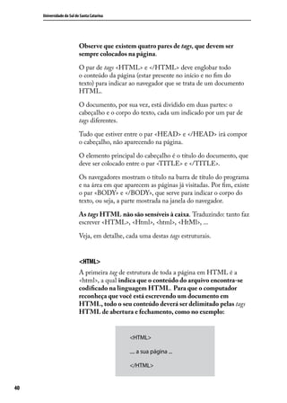 Universidade do Sul de Santa Catarina




                           Observe que existem quatro pares de tags, que devem ser
                           sempre colocados na página.

                           O par de tags <HTML> e </HTML> deve englobar todo
                           o conteúdo da página (estar presente no início e no fim do
                           texto) para indicar ao navegador que se trata de um documento
                           HTML.

                           O documento, por sua vez, está dividido em duas partes: o
                           cabeçalho e o corpo do texto, cada um indicado por um par de
                           tags diferentes.

                           Tudo que estiver entre o par <HEAD> e </HEAD> irá compor
                           o cabeçalho, não aparecendo na página.

                           O elemento principal do cabeçalho é o título do documento, que
                           deve ser colocado entre o par <TITLE> e </TITLE>.

                           Os navegadores mostram o título na barra de título do programa
                           e na área em que aparecem as páginas já visitadas. Por fim, existe
                           o par <BODY> e </BODY>, que serve para indicar o corpo do
                           texto, ou seja, a parte mostrada na janela do navegador.

                           As tags HTML não são sensíveis à caixa. Traduzindo: tanto faz
                           escrever <HTML>, <Html>, <html>, <HtMl>, ...

                           Veja, em detalhe, cada uma destas tags estruturais.


                           <HTML>
                           A primeira tag de estrutura de toda a página em HTML é a
                           <html>, a qual indica que o conteúdo do arquivo encontra-se
                           codificado na linguagem HTML. Para que o computador
                           reconheça que você está escrevendo um documento em
                           HTML, todo o seu conteúdo deverá ser delimitado pelas tags
                           HTML de abertura e fechamento, como no exemplo:


                                              <HTML>

                                              .... a sua página ...

                                              </HTML>


40
 