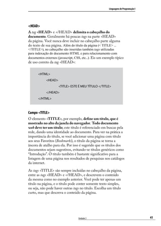 Linguagens de Programação I




<HEAD>
A tag <HEAD> e </HEAD> delimita o cabeçalho do
documento. Geralmente há poucas tags na parte <HEAD>
da página. Você nunca deve incluir no cabeçalho parte alguma
do texto de sua página. Além do título da página (< TITLE> ...
</TITLE>), no cabeçalho são inseridas também tags utilizadas
para indexação do documento HTML e para relacionamento com
documentos externos (javascript, CSS, etc...). Eis um exemplo típico
de uso correto da tag <HEAD>:


       <HTML>
            <HEAD>
            		       <TITLE> ESTE É MEU TÍTULO </TITLE>
            </HEAD>
       </HTML>



Campo <TITLE>
O elemento <TITLE>, por exemplo, define um título, que é
mostrado no alto da janela do navegador. Todo documento
web deve ter um título; este título é referenciado em buscas pela
rede, dando uma identidade ao documento. Para ver na prática a
importância do título, se você adicionar uma página com título
aos seus Favoritos (Bookmarks), o título da página se torna a
âncora de atalho para ela. Por isso é sugerido que os títulos dos
documentos sejam sugestivos, evitando-se títulos genéricos como
“Introdução”. O título também é bastante significativo para a
listagem de uma página nos resultados de pesquisas nos catálogos
da internet.

As tags <TITLE> são sempre incluídas no cabeçalho da página,
entre as tags <HEAD> e </HEAD>, e descrevem o conteúdo
da mesma como no exemplo anterior. Você pode ter apenas um
título na página, e o título pode conter somente texto simples,
ou seja, não pode haver outras tags no título. Escolha um título
curto, mas que descreva o conteúdo da página.




                                   Unidade 2                                           41
 