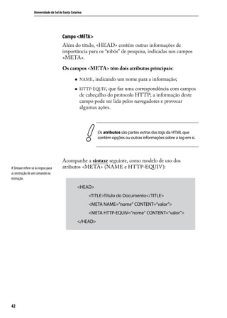 Universidade do Sul de Santa Catarina




                                         Campo <META>
                                         Além do título, <HEAD> contém outras informações de
                                         importância para os “robôs” de pesquisa, indicadas nos campos
                                         <META>.

                                         Os campos <META> têm dois atributos principais:

                                                  „„   NAME ,   indicando um nome para a informação;
                                                  „„   HTTP-EQUIV,  que faz uma correspondência com campos
                                                       de cabeçalho do protocolo HTTP; a informação deste
                                                       campo pode ser lida pelos navegadores e provocar
                                                       algumas ações.



                                                                 Os atributos são partes extras das tags da HTML que
                                                                 contêm opções ou outras informações sobre a tag em si.




                                         Acompanhe a sintaxe seguinte, como modelo de uso dos
A Sintaxe refere-se às regras para       atributos <META> (NAME e HTTP-EQUIV):
a construção de um comando ou
instrução.

                                                    <HEAD>
                                                           <TITLE>Título do Documento</TITLE>
                                                           <META NAME=”nome” CONTENT=”valor”>
                                                           <META HTTP-EQUIV=”nome” CONTENT=”valor”>
                                                    </HEAD>




42
 