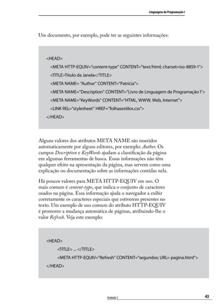 Linguagens de Programação I




Um documento, por exemplo, pode ter as seguintes informações:



   <HEAD>
     <META HTTP-EQUIV=”content-type” CONTENT=”text/html; charset=iso-8859-1”>
     <TITLE>Título da Janela</TITLE>
     <META NAME= “Author” CONTENT=“Patrícia”>
     <META NAME=”Description” CONTENT=”Livro de Linguagem de Programação I”>
     <META NAME=”KeyWords” CONTENT=”HTML, WWW, Web, Internet”>
     <LINK REL=”stylesheet” HREF=”folhasestilos.css”>
   </HEAD>




Alguns valores dos atributos META NAME são inseridos
automaticamente por alguns editores, por exemplo: Author. Os
campos Description e KeyWords ajudam a classificação da página
em algumas ferramentas de busca. Essas informações não têm
qualquer efeito na apresentação da página, mas servem como uma
explicação ou documentação sobre as informações contidas nela.

Há poucos valores para META HTTP-EQUIV em uso. O
mais comum é content-type, que indica o conjunto de caracteres
usados na página. Essa informação ajuda o navegador a exibir
corretamente os caracteres especiais que estiverem presentes no
texto. Um exemplo de uso comum do atributo HTTP-EQUIV
é promover a mudança automática de páginas, atribuindo-lhe o
valor Refresh. Veja este exemplo:



   <HEAD>
         <TITLE> ... </TITLE>
         <META HTTP-EQUIV=”Refresh” CONTENT=”segundos; URL= pagina.html”>
   </HEAD>




                                  Unidade 2                                           43
 