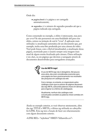 Universidade do Sul de Santa Catarina




                           Onde diz:
                                    „„   pagina.html : é a página a ser carregada
                                         automaticamente;
                                    „„   segundos : é o número de segundos passados até que a
                                         página indicada seja carregada.


                           Como comentado no exemplo, o efeito é interessante, mas para
                           que serve? Se não pensarmos em uma finalidade útil para esse
                           efeito, caímos na tentação de usá-lo “à toa”. A aplicação mais
                           utilizada é a atualização automática de um documento que, por
                           exemplo, tenha uma foto produzida por uma câmara de vídeo.
                           Você pode forçar, com o Refresh (atualizador), a atualização dessa
                           página, mostrando para o usuário sempre uma imagem mais
                           atual de algum evento focalizado pela câmara. Outra utilização
                           é em chats, ou em páginas que desviem a navegação através de
                           documentos desenvolvidos para navegadores avançados.


                                                 Uso de META tags!
                                                 O uso de META tags não é obrigatório. Até poucos
                                                 anos atrás, elas eram consideradas essenciais para
                                                 uma página ter bom posicionamento nos resultados
                                                 das pesquisas em catálogos da web.
                                                 Com o tempo, no entanto, os responsáveis pelos
                                                 catálogos viram que os autores de páginas abusavam
                                                 das tags META, colocando palavras-chave em demasia
                                                 para enganar os critérios de catalogação.
                                                 Atualmente, nenhum dos catálogos mais
                                                 conceituados considera as palavras-chave contidas em
                                                 META tags.



                           Ainda no exemplo anterior, se você observar atentamente, além
                           das tags TITLE e META, a última tag utilizada no cabeçalho
                           foi LINK. Esta tag tem a função de fazer um relacionamento
                           com algum documento externo.

                           <LINK REL= “stylesheet” HREF=“folhaestilo.css”>




44
 