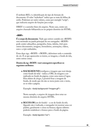 Linguagens de Programação I




O atributo REL é a identificação do tipo de formato do
documento. O valor “stylesheet” indica que se trata de folhas de
estilo. Poderiam ser outro valores, como por exemplo “script”,
que indicaria arquivo de funções java script.

HREF é o caminho físico do arquivo. Neste caso, existe um
arquivo chamado folhaestilo.css no próprio diretório do HTML.

<BODY>
É o corpo do documento. Tudo que estiver contido em <BODY>
será mostrado na janela principal do seu navegador. <BODY>
pode conter cabeçalhos, parágrafos, listas, tabelas, links para
outros documentos, imagens, formulários, animações, vídeos,
sons e scripts embutidos.

Estas duas tags, <BODY> </BODY>, delimitam todo o conteúdo
do site. É aí que aparecerão os textos, as imagens, o fundo de tela,
entre outras coisas.

Dentro da tag <BODY> você conseguirá especificar os
seguintes atributos:

      „„   BACKGROUND (configura a imagem que você deseja
           como fundo de tela) - indica a URL da imagem a ser
           replicada no fundo da página, como uma marca d`água.
           Para efeitos de design, é possível fixar a imagem de
           fundo, de modo que ela não se mova junto com o texto,
           ao se rolar a página.

           Exemplo: <body background=”imagem.gif”>

           Neste exemplo, o arquivo de imagem deve estar no
           mesmo diretório do arquivo HTML.

      „„   BGCOLOR (cor de fundo) - a cor de fundo da tela.
           Quando não é indicada, o navegador irá mostrar uma cor
           padrão, geralmente o cinza ou branco; alguns editores
           poderão estabelecer o branco para o fundo da página.

           Exemplo: <body bgcolor=”cor”>



                                   Unidade 2                                           45
 