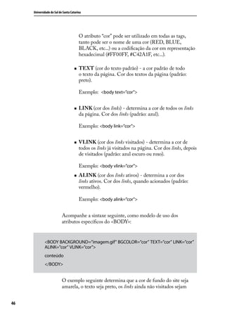 Universidade do Sul de Santa Catarina




                                         O atributo “cor” pode ser utilizado em todas as tags,
                                         tanto pode ser o nome de uma cor (RED, BLUE,
                                         BLACK, etc...) ou a codificação da cor em representação
                                         hexadecimal (#FF00FF, #C42A1F, etc...).

                                    „„   TEXT (cor do texto padrão) - a cor padrão de todo
                                         o texto da página. Cor dos textos da página (padrão:
                                         preto).

                                         Exemplo: <body text=”cor”>


                                    „„   LINK (cor dos links) - determina a cor de todos os links
                                         da página. Cor dos links (padrão: azul).

                                         Exemplo: <body link=”cor”>


                                    „„   VLINK (cor dos links visitados) - determina a cor de
                                         todos os links já visitados na página. Cor dos links, depois
                                         de visitados (padrão: azul escuro ou roxo).

                                         Exemplo: <body vlink=”cor”>
                                    „„   ALINK (cor dos links ativos) - determina a cor dos
                                         links ativos. Cor dos links, quando acionados (padrão:
                                         vermelho).

                                         Exemplo: <body alink=”cor”>


                           Acompanhe a sintaxe seguinte, como modelo de uso dos
                           atributos específicos do <BODY>:


             <BODY BACKGROUND=”imagem.gif” BGCOLOR=”cor” TEXT=”cor” LINK=”cor”
             ALINK=”cor” VLINK=”cor”>
             conteúdo
             </BODY>


                           O exemplo seguinte determina que a cor de fundo do site seja
                           amarela, o texto seja preto, os links ainda não visitados sejam


46
 