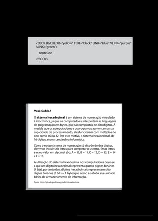Linguagens de Programação I




azuis, os links já visitados sejam roxos, e os links ativos sejam
verdes:


     <BODY BGCOLOR=”yellow” TEXT=”black” LINK=”blue” VLINK=”purple”
     ALINK=”green”>
         conteúdo
     </BODY>



Os valores das cores podem ser dados também em hexadecimal,
equivalentes a cores no padrão RGB (Red, Green, Blue). Existem
tabelas de cores com esses valores, mas grande parte dos
editores já oferece uma interface bem amigável, através da qual
escolhemos as cores desejadas.




    Você Sabia?

    O sistema hexadecimal é um sistema de numeração vinculado
    à informática, já que os computadores interpretam as linguagens
    de programação em bytes, que são compostos de oito dígitos. À
    medida que os computadores e os programas aumentam a sua
    capacidade de processamento, eles funcionam com múltiplos de
    oito, como 16 ou 32. Por este motivo, o sistema hexadecimal, de
    16 dígitos, é um standard na informática.
    Como o nosso sistema de numeração só dispõe de dez dígitos,
    devemos incluir seis letras para completar o sistema. Estas letras
    e o seu valor em decimal são: A = 10, B = 11, C = 12, D = 13, E = 14
    e F = 15.
    A utilização do sistema hexadecimal nos computadores deve-se
    a que um dígito hexadecimal representa quatro dígitos binários
    (4 bits), portanto dois dígitos hexadecimais representam oito
    dígitos binários (8 bits = 1 byte) que, como é sabido, é a unidade
    básica de armazenamento de informação.
    Fonte: http://pt.wikipedia.org/wiki/Hexadecimal.




                                                 Unidade 2                                     47
 