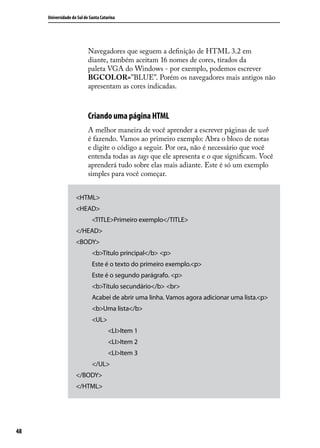 Universidade do Sul de Santa Catarina




                           Navegadores que seguem a definição de HTML 3.2 em
                           diante, também aceitam 16 nomes de cores, tirados da
                           paleta VGA do Windows - por exemplo, podemos escrever
                           BGCOLOR=”BLUE”. Porém os navegadores mais antigos não
                           apresentam as cores indicadas.



                           Criando uma página HTML
                           A melhor maneira de você aprender a escrever páginas de web
                           é fazendo. Vamos ao primeiro exemplo: Abra o bloco de notas
                           e digite o código a seguir. Por ora, não é necessário que você
                           entenda todas as tags que ele apresenta e o que significam. Você
                           aprenderá tudo sobre elas mais adiante. Este é só um exemplo
                           simples para você começar.


                    <HTML>
                    <HEAD>
                             <TITLE>Primeiro exemplo</TITLE>
                    </HEAD>
                    <BODY>
                             <b>Título principal</b> <p>
                             Este é o texto do primeiro exemplo.<p>
                             Este é o segundo parágrafo. <p>
                             <b>Título secundário</b> <br>
                             Acabei de abrir uma linha. Vamos agora adicionar uma lista.<p>
                             <b>Uma lista</b>
                             <UL>
                                      <LI>Item 1
                                      <LI>Item 2
                                      <LI>Item 3
                             </UL>
                    </BODY>
                    </HTML>




48
 