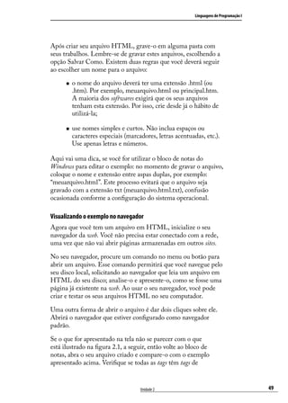 Linguagens de Programação I




Após criar seu arquivo HTML, grave-o em alguma pasta com
seus trabalhos. Lembre-se de gravar estes arquivos, escolhendo a
opção Salvar Como. Existem duas regras que você deverá seguir
ao escolher um nome para o arquivo:

      „„   o nome do arquivo deverá ter uma extensão .html (ou
           .htm). Por exemplo, meuarquivo.html ou principal.htm.
           A maioria dos softwares exigirá que os seus arquivos
           tenham esta extensão. Por isso, crie desde já o hábito de
           utilizá-la;

      „„   use nomes simples e curtos. Não inclua espaços ou
           caracteres especiais (marcadores, letras acentuadas, etc.).
           Use apenas letras e números.

Aqui vai uma dica, se você for utilizar o bloco de notas do
Windows para editar o exemplo: no momento de gravar o arquivo,
coloque o nome e extensão entre aspas duplas, por exemplo:
“meuarquivo.html”. Este processo evitará que o arquivo seja
gravado com a extensão txt (meuarquivo.html.txt), confusão
ocasionada conforme a configuração do sistema operacional.

Visualizando o exemplo no navegador
Agora que você tem um arquivo em HTML, inicialize o seu
navegador da web. Você não precisa estar conectado com a rede,
uma vez que não vai abrir páginas armazenadas em outros sites.

No seu navegador, procure um comando no menu ou botão para
abrir um arquivo. Esse comando permitirá que você navegue pelo
seu disco local, solicitando ao navegador que leia um arquivo em
HTML do seu disco; analise-o e apresente-o, como se fosse uma
página já existente na web. Ao usar o seu navegador, você pode
criar e testar os seus arquivos HTML no seu computador.

Uma outra forma de abrir o arquivo é dar dois cliques sobre ele.
Abrirá o navegador que estiver configurado como navegador
padrão.

Se o que for apresentado na tela não se parecer com o que
está ilustrado na figura 2.1, a seguir, então volte ao bloco de
notas, abra o seu arquivo criado e compare-o com o exemplo
apresentado acima. Verifique se todas as tags têm tags de


                                      Unidade 2                                           49
 