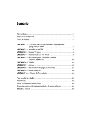 Sumário

Apresentação . . . . . . . . . . . . . . . . . . . . . . . . . . . . . . . . . . . . . . . . . . . . . . . . . . . . . . . . . . . . . . . . . . . . . . .  7
Palavras da professora . . . . . . . . . . . . . . . . . . . . . . . . . . . . . . . . . . . . . . . . . . . . . . . . . . . . . . . . . . . . .  9
Plano de estudo . . . . . . . . . . . . . . . . . . . . . . . . . . . . . . . . . . . . . . . . . . . . . . . . . . . . . . . . . . . . . . . . . . . 11

UNIDADE 1 – Conceitos básicos pertinentes à linguagem de
             programação HTML . . . . . . . . . . . . . . . . . . . . . . . . . . . . . . . . . . . . . . . . . . . . 17
UNIDADE 2 – Introdução à HTML . . . . . . . . . . . . . . . . . . . . . . . . . . . . . . . . . . . . . . . . . . . . . 37
UNIDADE 3 – Listas e Vínculos . . . . . . . . . . . . . . . . . . . . . . . . . . . . . . . . . . . . . . . . . . . . . . . . . 69
UNIDADE 4 – Mais formatação em HTML . . . . . . . . . . . . . . . . . . . . . . . . . . . . . . . . . . . . 99
UNIDADE 5 – Uso de Imagens, Painéis de Fundo e
            Arquivos de Música . . . . . . . . . . . . . . . . . . . . . . . . . . . . . . . . . . . . . . . . . . . . 123
UNIDADE 6 – Tabelas . . . . . . . . . . . . . . . . . . . . . . . . . . . . . . . . . . . . . . . . . . . . . . . . . . . . . . . . . . . 153
UNIDADE 7 – Frames . . . . . . . . . . . . . . . . . . . . . . . . . . . . . . . . . . . . . . . . . . . . . . . . . . . . . . . . . . . 185
UNIDADE 8 – Desenvolvendo páginas eficientes . . . . . . . . . . . . . . . . . . . . . . . . . . 215
UNIDADE 9 – Folhas de Estilo . . . . . . . . . . . . . . . . . . . . . . . . . . . . . . . . . . . . . . . . . . . . . . . . . 239
UNIDADE 10 – Criação de Formulários . . . . . . . . . . . . . . . . . . . . . . . . . . . . . . . . . . . . . . 269

Para concluir o estudo . . . . . . . . . . . . . . . . . . . . . . . . . . . . . . . . . . . . . . . . . . . . . . . . . . . . . . . . . . . 301
Referências . . . . . . . . . . . . . . . . . . . . . . . . . . . . . . . . . . . . . . . . . . . . . . . . . . . . . . . . . . . . . . . . . . . . . . . . 303
Sobre a professora conteudista . . . . . . . . . . . . . . . . . . . . . . . . . . . . . . . . . . . . . . . . . . . . . . . . . 305
Respostas e comentários das atividades de autoavaliação . . . . . . . . . . . . . . . . . 307
Biblioteca Virtual . . . . . . . . . . . . . . . . . . . . . . . . . . . . . . . . . . . . . . . . . . . . . . . . . . . . . . . . . . . . . . . . . 309
 