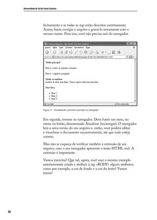 Universidade do Sul de Santa Catarina




                           fechamento e se todas as tags estão descritas corretamente.
                           Assim, basta corrigir o arquivo e gravá-lo novamente com o
                           mesmo nome. Para isso, você não precisa sair do navegador.




                           Figura 2.1 – Visualizando o primeiro exemplo no navegador



                           Em seguida, retorne ao navegador. Deve haver um item, no
                           menu ou botão, denominado Atualizar (recarregar). O navegador
                           lerá a nova versão do seu arquivo e, então, você poderá editar
                           e visualizar o documento sucessivamente, até que tudo esteja
                           correto.

                           Mas não se esqueça de verificar também a extensão de seu
                           arquivo, caso o seu navegador apresente o texto HTML real. A
                           extensão é importante.

                           Vamos exercitar? Que tal, agora, você usar o mesmo exemplo
                           anteriormente criado e atribuir à tag <BODY> alguns atributos,
                           como por exemplo, a cor de fundo e a cor do texto? Vamos
                           tentar?




50
 