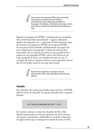 Linguagens de Programação I




                Para escrever documentos HTML não é necessário
                mais do que um editor de texto simples e
                conhecimentos dos códigos que compõem a
                linguagem. Os códigos, conhecidos como tags, servem
                para indicar a função de cada elemento da página na
                rede.



Quando uma página em HTML é analisada por um navegador,
toda a formatação feita manualmente – espaços, tabulações,
quebras de parágrafos, etc. – é ignorada. O único elemento capaz
de formatar uma página em HTML são as tags de HTML.
Se você passar horas editando cuidadosamente um arquivo de
texto simples para ter parágrafos e colunas de números bem
formatados, mas se esquecer de incluir as tags, quando for ler a
página em um navegador HTML, todo o texto fluirá em um
único parágrafo. E todo o seu trabalho terá sido em vão. A
vantagem de todos os espaços em branco serem ignorados está no
fato de você poder incluir as suas tags onde desejar.



                Há uma única exceção a essa regra: uma tag
                denominada <PRE>. Você aprenderá sobre ela mais
                adiante.




Cabeçalho
Os cabeçalhos são usados para dividir seções do texto. A HTML
define 6 níveis de cabeçalho. As tags de cabeçalho têm o seguinte
formato:



            <H1> texto do cabeçalho de nível 1 </H1>


Os números indicam os níveis de cabeçalho (de H1 a H6).
Quando apresentados na tela, eles aparecem em letras maiores,
em negrito, centralizados, sublinhados ou em letras maiúsculas,
de alguma forma que os destaque do restante do texto. O <H1>


                                  Unidade 2                                           51
 