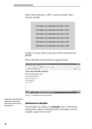 Universidade do Sul de Santa Catarina




                                      deixa a letra maior que o <H2> e assim por diante. Veja o
                                      seguinte exemplo:



                                                        <H1>Este é um cabeçalho de nível 1</H1>

                                                        <H2>Este é um cabeçalho de nível 2</H2>

                                                        <H3>Este é um cabeçalho de nível 3</H3>

                                                        <H4>Este é um cabeçalho de nível 4</H4>

                                                        <H5>Este é um cabeçalho de nível 5</H5>

                                                        <H6>Este é um cabeçalho de nível 6</H6>


                                      Lembre-se de que todas as tags acima devem estar dentro da
                                      BODY.

                                      Esses cabeçalhos são mostrados da seguinte forma:




                                      Figura 2.2 – Visualizando exemplo de cabeçalho.


Aninhamento é colocar documentos
dentro de outro documento. Em
HTML, aninhar é colocar tags uma      Aninhamento de cabeçalhos
dentro das outras.
                                      Os cabeçalhos não podem ser aninhados, isto é, a formatação
                                      pode produzir algum resultado próximo ao desejado, como no
                                      exemplo a seguir. Vamos testar?




52
 