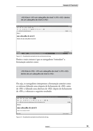 Linguagens de Programação I




        <H2>Este é <H1>um cabeçalho de nível 1</H1><H2> dentro
        de um cabeçalho de nível 2</H2>




Figura 2.3 – Visualizando exemplo de não aninhamento de tag.

Porém o mais comum é que os navegadores “entendam” a
formatação anterior como:



        <H2>Este é</H2> <H1>um cabeçalho de nível 1</H1><H2>
        dentro de um cabeçalho de nível 2</H2>



Ou seja, os navegadores interpretam a formatação anterior como
se estivesse faltando uma etiqueta de fechamento de <H2> antes
de <H1> e faltando uma abertura de <H2> depois do fechamento
de <H1>, e oferecem o seguinte resultado:




Figura 2.4 – Visualizando exemplo de aninhamento de tag.




                                                  Unidade 2                                  53
 