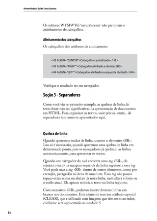 Universidade do Sul de Santa Catarina




                           Os editores WYSIWYG ‘naturalmente’ não permitem o
                           aninhamento de cabeçalhos.

                           Alinhamento dos cabeçalhos
                           Os cabeçalhos têm atributos de alinhamento:


                                    <H2 ALIGN=”CENTER”>Cabeçalho centralizado</H2>
                                    <H3 ALIGN=”RIGHT”>Cabeçalho alinhado à direita</H3>
                                    <H4 ALIGN=”LEFT”>Cabeçalho alinhado à esquerda (default)</H4>



                           Verifique o resultado no seu navegador.

                           Seção 3 - Separadores
                           Como você viu no primeiro exemplo, as quebras de linha do
                           texto fonte não são significativas na apresentação de documentos
                           em HTML. Para organizar os textos, você precisa, então, de
                           separadores tais como os apresentados aqui.



                           Quebra de linha
                           Quando queremos mudar de linha, usamos o elemento <BR>.
                           Isso só é necessário, quando queremos uma quebra de linha em
                           determinado ponto, pois os navegadores já quebram as linhas
                           automaticamente, para apresentar os textos.

                           Quando um navegador da web encontra uma tag <BR>, ele
                           reinicia o texto na margem esquerda da linha seguinte a essa tag.
                           Você pode usar a tag <BR> dentro de outros elementos, como por
                           exemplo, parágrafos ou itens de uma lista. Essa tag não possui
                           espaço extra acima ou abaixo da nova linha, nem altera a fonte ou
                           o estilo atual. Ela apenas reinicia o texto na linha seguinte.

                           Com sucessivos <BR>, podemos inserir diversas linhas em
                           branco nos documentos. Este elemento tem um atributo especial
                           (CLEAR), que é utilizado com imagens que têm texto ao redor,
                           conforme será apresentado na unidade 5.

54
 