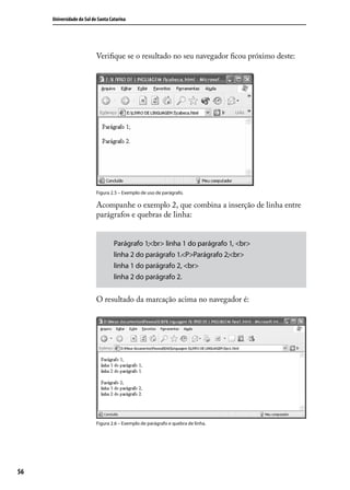 Universidade do Sul de Santa Catarina




                           Verifique se o resultado no seu navegador ficou próximo deste:




                           Figura 2.5 – Exemplo de uso de parágrafo.

                           Acompanhe o exemplo 2, que combina a inserção de linha entre
                           parágrafos e quebras de linha:


                                    Parágrafo 1;<br> linha 1 do parágrafo 1, <br>
                                    linha 2 do parágrafo 1.<P>Parágrafo 2;<br>
                                    linha 1 do parágrafo 2, <br>
                                    linha 2 do parágrafo 2.


                           O resultado da marcação acima no navegador é:




                           Figura 2.6 – Exemplo de parágrafo e quebra de linha.




56
 