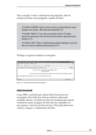 Linguagens de Programação I




Veja o exemplo 3 sobre o alinhamento de parágrafos, além de
inserção de linhas entre parágrafos e quebra de linha:



        <P ALIGN=”CENTER”>Assim como os trens, as boas ideias às vezes
        chegam com atraso. <BR>(Giovani Guareschi)</P>
        <P ALIGN=”RIGHT”>Como diz o provérbio chinês: “É melhor
        passar por ignorante uma vez do que permanecer ignorante para
        sempre”.</P>
        <P ALIGN=”LEFT”>Este é o alinhamento padrão (default), e por isso
        não vou colocar nenhuma frase especial.</P>



Verifique o seguinte resultado no navegador:




Figura 2.7 – Exemplo de alinhamento de parágrafo.




Linha horizontal
A tag <HR> é utilizada para colocar linhas horizontais em
uma página. Essa linha tem diversos atributos, oferecendo
resultados diversos. As linhas (ou fios) são excelentes para separar
visualmente seções da página da web antes dos cabeçalhos ou
para separar o texto de uma lista de itens. Você pode determinar
a altura, a largura e o alinhamento da linha.




                                                    Unidade 2                                 57
 