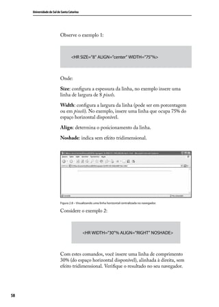 Universidade do Sul de Santa Catarina




                           Observe o exemplo 1:



                                    <HR SIZE=”8” ALIGN=”center” WIDTH=”75”%>



                           Onde:

                           Size: configura a espessura da linha, no exemplo insere uma
                           linha de largura de 8 pixels.

                           Width: configura a largura da linha (pode ser em porcentagem
                           ou em pixels). No exemplo, insere uma linha que ocupa 75% do
                           espaço horizontal disponível.

                           Align: determina o posicionamento da linha.

                           Noshade: indica sem efeito tridimensional.




                           Figura 2.8 – Visualizando uma linha horizontal centralizada no navegador.

                           Considere o exemplo 2:



                                             <HR WIDTH=”30”% ALIGN=”RIGHT” NOSHADE>



                           Com estes comandos, você insere uma linha de comprimento
                           30% (do espaço horizontal disponível), alinhada à direita, sem
                           efeito tridimensional. Verifique o resultado no seu navegador.




58
 