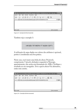 Linguagens de Programação I




Figura 2.9 – Exemplo de linha horizontal.



Também veja o exemplo 3:



                        <HR SIZE=”70” WIDTH=”7” ALIGN=”LEFT”>



A utilização de aspas duplas nos valores dos atributos é opcional,
porém é considerada uma boa prática.

Neste caso, você insere uma linha de altura 70 (pixels),
comprimento 7 (pixels), alinhada à esquerda (o Netscape,
aparentemente, não aceita esta formatação de <HR>). Verifique o
resultado no seu navegador. Terá o aspecto abaixo? Se afirmativo,
então está correto.




Figura 2.10 – Exemplo de linha horizontal.




                                             Unidade 2                                        59
 