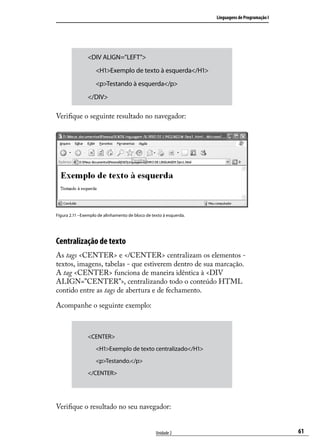 Linguagens de Programação I




                <DIV ALIGN=”LEFT”>
                	 <H1>Exemplo de texto à esquerda</H1>
                	 <p>Testando à esquerda</p>
                </DIV>

Verifique o seguinte resultado no navegador:




Figura 2.11 –Exemplo de alinhamento de bloco de texto à esquerda.




Centralização de texto
As tags <CENTER> e </CENTER> centralizam os elementos -
textos, imagens, tabelas - que estiverem dentro de sua marcação.
A tag <CENTER> funciona de maneira idêntica à <DIV
ALIGN=”CENTER”>, centralizando todo o conteúdo HTML
contido entre as tags de abertura e de fechamento.

Acompanhe o seguinte exemplo:



                <CENTER>
                	   <H1>Exemplo de texto centralizado</H1>
                	   <p>Testando.</p>
                </CENTER>




Verifique o resultado no seu navegador:


                                                  Unidade 2                                       61
 