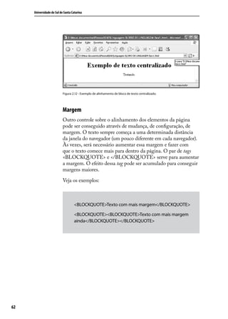 Universidade do Sul de Santa Catarina




                           Figura 2.12 - Exemplo de alinhamento de bloco de texto centralizado.




                           Margem
                           Outro controle sobre o alinhamento dos elementos da página
                           pode ser conseguido através de mudança, de configuração, de
                           margem. O texto sempre começa a uma determinada distância
                           da janela do navegador (um pouco diferente em cada navegador).
                           Às vezes, será necessário aumentar essa margem e fazer com
                           que o texto comece mais para dentro da página. O par de tags
                           <BLOCKQUOTE> e </BLOCKQUOTE> serve para aumentar
                           a margem. O efeito dessa tag pode ser acumulado para conseguir
                           margens maiores.

                           Veja os exemplos:



                                    <BLOCKQUOTE>Texto com mais margem</BLOCKQUOTE>

                                    <BLOCKQUOTE><BLOCKQUOTE>Texto com mais margem
                                    ainda</BLOCKQUOTE></BLOCKQUOTE>




62
 