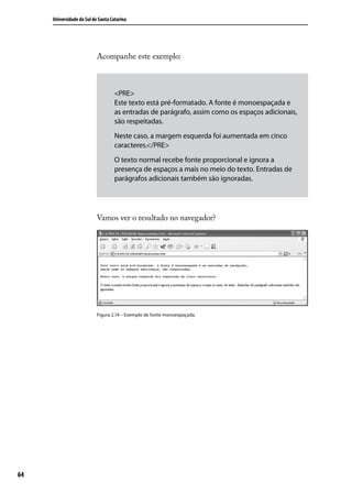 Universidade do Sul de Santa Catarina




                           Acompanhe este exemplo:



                                    <PRE>
                                    Este texto está pré-formatado. A fonte é monoespaçada e
                                    as entradas de parágrafo, assim como os espaços adicionais,
                                    são respeitadas.
                                    Neste caso, a margem esquerda foi aumentada em cinco
                                    caracteres.</PRE>
                                    O texto normal recebe fonte proporcional e ignora a
                                    presença de espaços a mais no meio do texto. Entradas de
                                    parágrafos adicionais também são ignoradas.




                           Vamos ver o resultado no navegador?




                           Figura 2.14 – Exemplo de fonte monoespaçada.




64
 