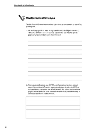 Universidade do Sul de Santa Catarina




                           Atividades de autoavaliação
                           Caro(a) aluno(a), leia cada enunciado com atenção e responda as questões
                           que seguem.

                            1. Em muitas páginas da web, as tags de estrutura de página (<HTML>,
                               <HEAD>, <BODY>) não são usadas. Devo incluí-las, mesmo que as
                               páginas funcionem bem sem elas? Por quê?




                            2. Agora que você sabe o que é HTML, conhece algumas tags, possui
                               os conhecimentos suficientes para criar páginas simples em HTML e
                               até navegou por arquivos em HTML (através dos exemplos), crie uma
                               página inicial em HTML com o nome de index.html, utilizando tags e
                               atributos estudados nesta unidade.




66
 