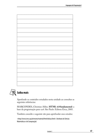Linguagens de Programação I




Saiba mais

Aprofunde os conteúdos estudados nesta unidade ao consultar as
seguintes referências:

MARCONDES, Christian Alfim. HTML 4.0 fundamental: a
base da programação para web. São Paulo: Editora Érica, 2005.

Também consulte o seguinte site para aprofundar seus estudos:

<http://www.icmc.usp.br/ensino/material/html/edicao.html> (Instituto de Ciências
Matemáticas e de Computação)



                                              Unidade 2                                                 67
 