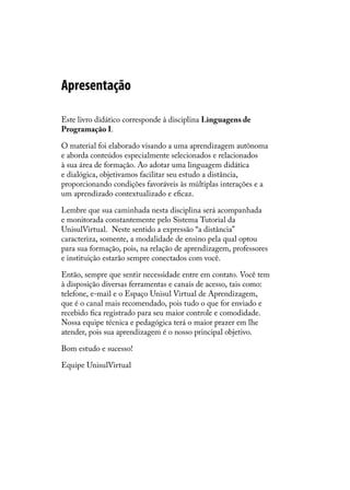 Apresentação

Este livro didático corresponde à disciplina Linguagens de
Programação I.

O material foi elaborado visando a uma aprendizagem autônoma
e aborda conteúdos especialmente selecionados e relacionados
à sua área de formação. Ao adotar uma linguagem didática
e dialógica, objetivamos facilitar seu estudo a distância,
proporcionando condições favoráveis às múltiplas interações e a
um aprendizado contextualizado e eficaz.

Lembre que sua caminhada nesta disciplina será acompanhada
e monitorada constantemente pelo Sistema Tutorial da
UnisulVirtual. Neste sentido a expressão “a distância”
caracteriza, somente, a modalidade de ensino pela qual optou
para sua formação, pois, na relação de aprendizagem, professores
e instituição estarão sempre conectados com você.

Então, sempre que sentir necessidade entre em contato. Você tem
à disposição diversas ferramentas e canais de acesso, tais como:
telefone, e-mail e o Espaço Unisul Virtual de Aprendizagem,
que é o canal mais recomendado, pois tudo o que for enviado e
recebido fica registrado para seu maior controle e comodidade.
Nossa equipe técnica e pedagógica terá o maior prazer em lhe
atender, pois sua aprendizagem é o nosso principal objetivo.

Bom estudo e sucesso!

Equipe UnisulVirtual
 
