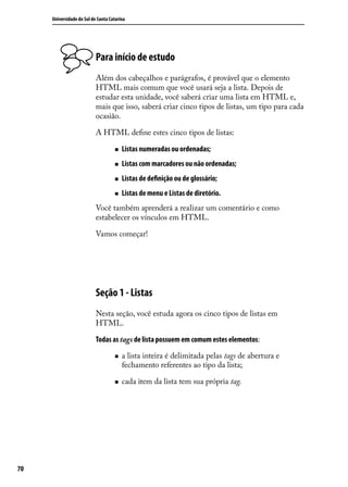 Universidade do Sul de Santa Catarina




                           Para início de estudo
                           Além dos cabeçalhos e parágrafos, é provável que o elemento
                           HTML mais comum que você usará seja a lista. Depois de
                           estudar esta unidade, você saberá criar uma lista em HTML e,
                           mais que isso, saberá criar cinco tipos de listas, um tipo para cada
                           ocasião.

                           A HTML define estes cinco tipos de listas:

                                    „„   Listas numeradas ou ordenadas;
                                    „„   Listas com marcadores ou não ordenadas;
                                    „„   Listas de definição ou de glossário;
                                    „„   Listas de menu e Listas de diretório.
                           Você também aprenderá a realizar um comentário e como
                           estabelecer os vínculos em HTML.

                           Vamos começar!




                           Seção 1 - Listas
                           Nesta seção, você estuda agora os cinco tipos de listas em
                           HTML.

                           Todas as tags de lista possuem em comum estes elementos:

                                    „„   a lista inteira é delimitada pelas tags de abertura e
                                         fechamento referentes ao tipo da lista;

                                    „„   cada item da lista tem sua própria tag.




70
 