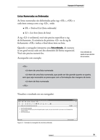Linguagens de Programação I




Listas Numeradas ou Ordenadas
As listas numeradas são delimitadas pelas tags <OL>...</OL> e
cada item começa com a tag <LI>, onde:

        „„   OL = Ordered List (lista ordenada)

        „„   LI = List Item (item de lista)

A tag <LI> é unilateral, você não precisa especificar a tag
de fechamento. A existência da próxima <LI> ou da tag de
fechamento </OL> indica o final desse item na lista.

Quando o navegador interpreta uma lista ordenada, ele numera
(e em geral recua) cada um dos elementos de forma sequencial.
                                                                                   Listas ordenadas são
Você não precisa numerá-los.                                                       aquelas em que cada item
                                                                                   tem um número.
Acompanhe este exemplo:


        <OL>
        	 <LI>item de uma lista numerada
        	 <LI>item de uma lista numerada, que pode ser tão grande quanto se queira,
        sem que seja necessário se preocupar com a formatação das margens de texto
        	 <LI>item de lista numerada
        </OL>



Visualize o resultado em seu navegador:




Figura 3.1 – Exemplo no navegador de uma lista ordenada.




                                                  Unidade 3                                             71
 