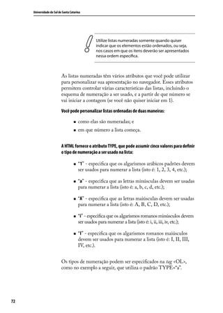 Universidade do Sul de Santa Catarina




                                                  Utilize listas numeradas somente quando quiser
                                                  indicar que os elementos estão ordenados, ou seja,
                                                  nos casos em que os itens deverão ser apresentados
                                                  nessa ordem específica.



                           As listas numeradas têm vários atributos que você pode utilizar
                           para personalizar sua apresentação no navegador. Esses atributos
                           permitem controlar várias características das listas, incluindo o
                           esquema de numeração a ser usado, e a partir de que número se
                           vai iniciar a contagem (se você não quiser iniciar em 1).

                           Você pode personalizar listas ordenadas de duas maneiras:

                                    „„   como elas são numeradas; e
                                    „„   em que número a lista começa.


                           A HTML fornece o atributo TYPE, que pode assumir cinco valores para definir
                           o tipo de numeração a ser usado na lista:

                                    „„   “1” - especifica que os algarismos arábicos padrões devem
                                         ser usados para numerar a lista (isto é: 1, 2, 3, 4, etc.);

                                    „„   “a” - especifica que as letras minúsculas devem ser usadas
                                         para numerar a lista (isto é: a, b, c, d, etc.);

                                    „„   “A” - especifica que as letras maiúsculas devem ser usadas
                                         para numerar a lista (isto é: A, B, C, D, etc.);

                                    „„   “i” - especifica que os algarismos romanos minúsculos devem
                                         ser usados para numerar a lista (isto é: i, ii, iii, iv, etc.);

                                    „„   “I” - especifica que os algarismos romanos maiúsculos
                                         devem ser usados para numerar a lista (isto é: I, II, III,
                                         IV, etc.).


                           Os tipos de numeração podem ser especificados na tag <OL>,
                           como no exemplo a seguir, que utiliza o padrão TYPE=“a”.




72
 