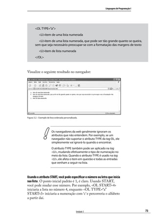 Linguagens de Programação I




        <OL TYPE=”a”>
        	 <LI>item de uma lista numerada
        	 <LI>item de uma lista numerada, que pode ser tão grande quanto se queira,
        sem que seja necessário preocupar-se com a formatação das margens de texto
        	 <LI>item de lista numerada
        </OL>



Visualize o seguinte resultado no navegador:




Figura 3.2 – Exemplo de lista ordenada personalizada.




                         Os navegadores da web geralmente ignoram os
                         atributos que não entendem. Por exemplo, se um
                         navegador não suportar o atributo TYPE da tag OL, ele
                         simplesmente vai ignorá-lo quando o encontrar.
                         O atributo TYPE também pode ser aplicado na tag
                         <LI>, mudando efetivamente o tipo de numeração no
                         meio da lista. Quando o atributo TYPE é usado na tag
                         <LI>, ele afeta o item em questão e todas as entradas
                         que venham a seguir na lista.



Usando o atributo START, você pode especificar o número ou letra que inicia
sua lista. O ponto inicial padrão é 1, é claro. Usando START,
você pode mudar esse número. Por exemplo, <OL START=4>
iniciaria a lista no número 4, enquanto <OL TYPE=“a”
START=3> iniciaria a numeração com ‘c’ e percorreria o alfabeto
a partir daí.


                                                   Unidade 3                                     73
 