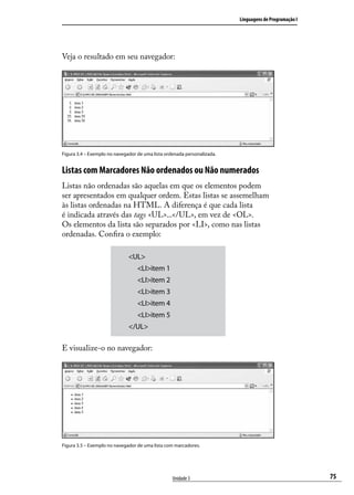 Linguagens de Programação I




Veja o resultado em seu navegador:




Figura 3.4 – Exemplo no navegador de uma lista ordenada personalizada.


Listas com Marcadores Não ordenados ou Não numerados
Listas não ordenadas são aquelas em que os elementos podem
ser apresentados em qualquer ordem. Estas listas se assemelham
às listas ordenadas na HTML. A diferença é que cada lista
é indicada através das tags <UL>...</UL>, em vez de <OL>.
Os elementos da lista são separados por <LI>, como nas listas
ordenadas. Confira o exemplo:

                              <UL>
                              	 <LI>item 1
                              	 <LI>item 2
                              	 <LI>item 3
                              	 <LI>item 4
                              	 <LI>item 5
                              </UL>

E visualize-o no navegador:




Figura 3.5 – Exemplo no navegador de uma lista com marcadores.




                                                  Unidade 3                                            75
 