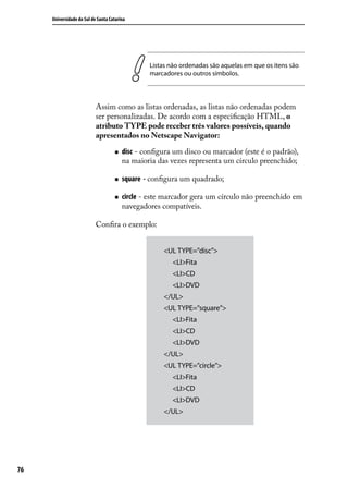 Universidade do Sul de Santa Catarina




                                                 Listas não ordenadas são aquelas em que os itens são
                                                 marcadores ou outros símbolos.



                           Assim como as listas ordenadas, as listas não ordenadas podem
                           ser personalizadas. De acordo com a especificação HTML, o
                           atributo TYPE pode receber três valores possíveis, quando
                           apresentados no Netscape Navigator:

                                    „„   disc - configura um disco ou marcador (este é o padrão),
                                         na maioria das vezes representa um círculo preenchido;

                                    „„   square - configura um quadrado;

                                    „„   circle - este marcador gera um círculo não preenchido em
                                         navegadores compatíveis.

                           Confira o exemplo:


                                                      <UL TYPE=”disc”>
                                                      	 <LI>Fita
                                                      	 <LI>CD
                                                      	 <LI>DVD
                                                      </UL>
                                                      <UL TYPE=”square”>
                                                      	 <LI>Fita
                                                      	 <LI>CD
                                                      	 <LI>DVD
                                                      </UL>
                                                      <UL TYPE=”circle”>
                                                      	 <LI>Fita
                                                      	 <LI>CD
                                                      	 <LI>DVD
                                                      </UL>




76
 