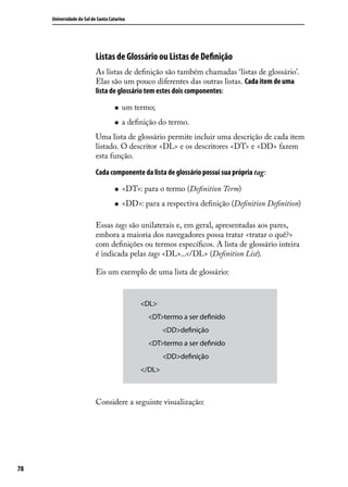 Universidade do Sul de Santa Catarina




                           Listas de Glossário ou Listas de Definição
                           As listas de definição são também chamadas ‘listas de glossário’.
                           Elas são um pouco diferentes das outras listas. Cada item de uma
                           lista de glossário tem estes dois componentes:

                                    „„   um termo;
                                    „„   a definição do termo.
                           Uma lista de glossário permite incluir uma descrição de cada item
                           listado. O descritor <DL> e os descritores <DT> e <DD> fazem
                           esta função.

                           Cada componente da lista de glossário possui sua própria tag:

                                    „„   <DT>: para o termo (Definition Term)
                                    „„   <DD>: para a respectiva definição (Definition Definition)

                           Essas tags são unilaterais e, em geral, apresentadas aos pares,
                           embora a maioria dos navegadores possa tratar <tratar o quê?>
                           com definições ou termos específicos. A lista de glossário inteira
                           é indicada pelas tags <DL>...</DL> (Definition List).

                           Eis um exemplo de uma lista de glossário:


                                              <DL>
                                                 <DT>termo a ser definido
                                                 	    <DD>definição
                                                 <DT>termo a ser definido
                                                 	    <DD>definição
                                              </DL>



                           Considere a seguinte visualização:




78
 