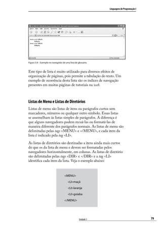 Linguagens de Programação I




Figura 3.8 – Exemplo no navegador de uma lista de glossário.



Este tipo de lista é muito utilizado para diversos efeitos de
organização de páginas, pois permite a tabulação do texto. Um
exemplo de ocorrência desta lista são os índices de navegação
presentes em muitas páginas de tutoriais na web.



Listas de Menu e Listas de Diretórios
Listas de menu são listas de itens ou parágrafos curtos sem
marcadores, números ou qualquer outro símbolo. Essas listas
se assemelham às listas simples de parágrafos. A diferença é
que alguns navegadores podem recuá-las ou formatá-las de
maneira diferente dos parágrafos normais. As listas de menu são
delimitadas pelas tags <MENU> e </MENU>, e cada item da
lista é indicado pela tag <LI>.

As listas de diretórios são destinadas a itens ainda mais curtos
do que os da lista de menu e devem ser formatadas pelos
navegadores horizontalmente, em colunas. As listas de diretório
são delimitadas pelas tags <DIR> e </DIR> e a tag <LI>
identifica cada item da lista. Veja o exemplo abaixo:


                                    <MENU>
                                        <LI>maçã
                                        <LI>laranja
                                        <LI>goiaba
                                    </MENU>




                                                   Unidade 3                                 79
 