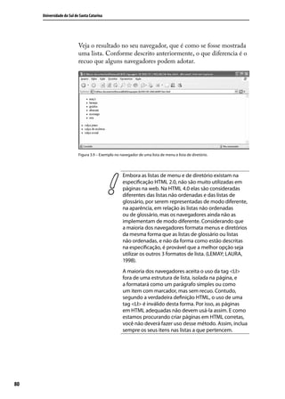 Universidade do Sul de Santa Catarina




                           Veja o resultado no seu navegador, que é como se fosse mostrada
                           uma lista. Conforme descrito anteriormente, o que diferencia é o
                           recuo que alguns navegadores podem adotar.




                           Figura 3.9 – Exemplo no navegador de uma lista de menu e lista de diretório.




                                                     Embora as listas de menu e de diretório existam na
                                                     especificação HTML 2.0, não são muito utilizadas em
                                                     páginas na web. Na HTML 4.0 elas são consideradas
                                                     diferentes das listas não ordenadas e das listas de
                                                     glossário, por serem representadas de modo diferente,
                                                     na aparência, em relação às listas não ordenadas
                                                     ou de glossário, mas os navegadores ainda não as
                                                     implementam de modo diferente. Considerando que
                                                     a maioria dos navegadores formata menus e diretórios
                                                     da mesma forma que as listas de glossário ou listas
                                                     não ordenadas, e não da forma como estão descritas
                                                     na especificação, é provável que a melhor opção seja
                                                     utilizar os outros 3 formatos de lista. (LEMAY; LAURA,
                                                     1998).
                                                     A maioria dos navegadores aceita o uso da tag <LI>
                                                     fora de uma estrutura de lista, isolada na página, e
                                                     a formatará como um parágrafo simples ou como
                                                     um item com marcador, mas sem recuo. Contudo,
                                                     segundo a verdadeira definição HTML, o uso de uma
                                                     tag <LI> é inválido desta forma. Por isso, as páginas
                                                     em HTML adequadas não devem usá-la assim. E como
                                                     estamos procurando criar páginas em HTML corretas,
                                                     você não deverá fazer uso desse método. Assim, inclua
                                                     sempre os seus itens nas listas a que pertencem.




80
 