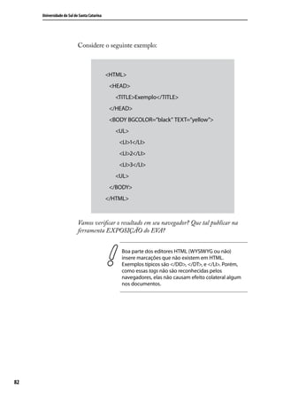 Universidade do Sul de Santa Catarina




                           Considere o seguinte exemplo:



                                             <HTML>
                                                <HEAD>
                                                    <TITLE>Exemplo</TITLE>
                                                </HEAD>
                                                <BODY BGCOLOR=”black” TEXT=”yellow”>
                                                    <UL>
                                                       <LI>1</LI>
                                                       <LI>2</LI>
                                                      <LI>3</LI>
                                                    <UL>
                                                </BODY>
                                             </HTML>



                           Vamos verificar o resultado em seu navegador? Que tal publicar na
                           ferramenta EXPOSIÇÃO do EVA?


                                                       Boa parte dos editores HTML (WYSIWYG ou não)
                                                       insere marcações que não existem em HTML.
                                                       Exemplos típicos são </DD>, </DT>, e </LI>. Porém,
                                                       como essas tags não são reconhecidas pelos
                                                       navegadores, elas não causam efeito colateral algum
                                                       nos documentos.




82
 