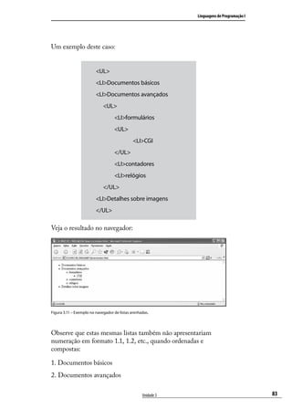 Linguagens de Programação I




Um exemplo deste caso:


                         <UL>
                         <LI>Documentos básicos
                         <LI>Documentos avançados
                         	 <UL>
                         		        <LI>formulários
                         		        <UL>
                         			                  <LI>CGI
                         		        </UL>
                         		        <LI>contadores
                         		        <LI>relógios
                         	 </UL>
                         <LI>Detalhes sobre imagens
                         </UL>

Veja o resultado no navegador:




Figura 3.11 – Exemplo no navegador de listas aninhadas.




Observe que estas mesmas listas também não apresentariam
numeração em formato 1.1, 1.2, etc., quando ordenadas e
compostas:

1. Documentos básicos
2. Documentos avançados

                                                   Unidade 3                                 83
 