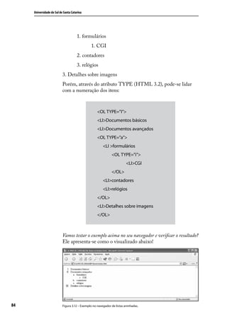 Universidade do Sul de Santa Catarina




                           	          1. formulários
                           		                  1. CGI
                           	          2. contadores
                           	          3. relógios
                           3. Detalhes sobre imagens
                           Porém, através do atributo TYPE (HTML 3.2), pode-se lidar
                           com a numeração dos itens:



                                                    <OL TYPE=”I”>
                                                    <LI>Documentos básicos
                                                    <LI>Documentos avançados
                                                    <OL TYPE=”a”>
                                                    	 <LI >formulários
                                                    		        <OL TYPE=”i”>
                                                    			                  <LI>CGI
                                                    		        </OL>
                                                    	 <LI>contadores
                                                    	 <LI>relógios
                                                    </OL>
                                                    <LI>Detalhes sobre imagens
                                                    </OL>



                           Vamos testar o exemplo acima no seu navegador e verificar o resultado?
                           Ele apresenta-se como o visualizado abaixo!




84                         Figura 3.12 – Exemplo no navegador de listas aninhadas.
 
