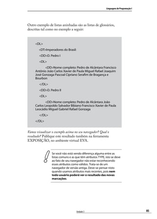 Linguagens de Programação I




Outro exemplo de listas aninhadas são as listas de glossários,
descritas tal como no exemplo a seguir:



     <DL>
        <DT>Imperadores do Brasil:
     	 <DD>D. Pedro I
     	 <DL>
     		     <DD>Nome completo: Pedro de Alcântara Francisco
     Antônio João Carlos Xavier de Paula Miguel Rafael Joaquim
     José Gonzaga Pascoal Cipriano Serafim de Bragança e
     Bourbon
     	 </DL>
     	 <DD>D. Pedro II
     	 <DL>
     		      <DD>Nome completo: Pedro de Alcântara João
     Carlos Leopoldo Salvador Bibiano Francisco Xavier de Paula
     Leocádio Miguel Gabriel Rafael Gonzaga
     	 </DL>
     </DL>


Vamos visualizar o exemplo acima no seu navegador? Qual o
resultado? Publique este resultado também na ferramenta
EXPOSIÇÃO, no ambiente virtual EVA.


                 Se você não está vendo diferença alguma entre as
                 listas comuns e as que têm atributos TYPE, isto se deve
                 ao fato de seu navegador não estar reconhecendo
                 esses atributos como válidos. Trata-se de um
                 navegador de versão antiga. Deve-se pensar nisto
                 quando usamos atributos mais recentes, pois nem
                 todo usuário poderá ver o resultado das novas
                 marcações.




                                     Unidade 3                                            85
 