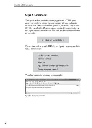 Universidade do Sul de Santa Catarina




                           Seção 2 - Comentários
                           Você pode incluir comentários em páginas em HTML para
                           descrever a própria página ou para fornecer alguma indicação
                           de seu status. O texto inserido é ignorado, quando o arquivo em
                           HTML é analisado. Os comentários nunca são apresentados na
                           tela – por isto são comentários. Eles têm um formato semelhante
                           ao seguinte:


                                                        <!-- Isto é um comentário -->


                           Em versões mais atuais da HTML, você pode comentar também
                           várias linhas assim:


                                                 <!-- Isto é um comentário
                                                 De duas ou mais
                                                 linhas -->
                                                 Aqui tem um exemplo de comentário!!
                                                 Ele não apareceu escrito!!


                           Visualize o exemplo acima no seu navegador:




                           Figura 3.13 - Exemplo de comentário.




86
 
