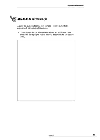 Linguagens de Programação I




Atividade de autoavaliação
A partir de seus estudos, leia com atenção e resolva a atividade
programada para a sua autoavaliação.

1. Crie uma página HTML chamada de MinhaLista.html e crie listas
   aninhadas nesta página. Não se esqueça de comentar o seu código
   HTML.




                                       Unidade 3                                             87
 