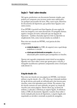 Universidade do Sul de Santa Catarina




                           Seção 3 - ‘Tudo’ sobre vínculos
                           Até agora, produzimos um documento bastante simples, que
                           poderia ser composto com recursos muito mais sofisticados,
                           em qualquer processador de texto. Mas, nesta seção, falaremos
                           de documentos de hipertexto, que podem fazer ligações com
                           outros textos.

                           Com HTML é possível você fazer ligações de uma região de
                           texto (ou imagem) a um outro documento. O navegador destaca
                           regiões e imagens do texto, indicando que são ligações de
                           hipertexto - também chamadas hypertext links ou hiperlinks ou
                           simplesmente links, como você já estudou na unidade 1.

                           Para criar um vínculo em HTML, você precisa de dois
                           componentes:

                                    „„   o nome do arquivo (ou URL do arquivo) com o qual deseja
                                         estabelecer o vínculo;
                                    „„   o texto que será destacado no navegador e deverá ser
                                         selecionado pelos usuários para acompanhar os vínculos.

                           Apenas este segundo componente estará visível na sua página.
                           Quando você clicar sobre o texto que aponta para o vínculo, o
                           navegador reconhecerá o primeiro componente como o local para
                           onde deverá ‘ir’.



                           A tag de vínculo <A>
                           Para criar um vínculo em uma página em HTML, você deverá
                           utilizar a tag de vínculo <A>...</A>. Esta tag é chamada também
                           de tag de âncora, pois pode ser utilizada para criar âncoras para
                           vínculos, como você aprenderá mais à frente. No entanto a tag
                           de vínculo costuma ser mais utilizada, em geral, na criação de
                           vínculos com outras páginas. Dentro dessa tag, na forma de
                           atributo, é colocada a referência ao arquivo ligado. A referência
                           indica a URL do documento. Quando o usuário clicar sobre o
                           trecho realçado pela âncora de hipertexto, o arquivo ligado será
                           requisitado ao servidor e mostrado na janela do navegador.



88
 