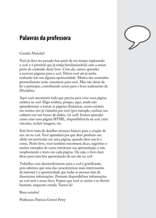 Palavras da professora

Caro(a) Aluno(a)!

Você já deve ter passado boa parte de seu tempo explorando
a web, e é provável que já esteja familiarizado(a) com a maior
parte do conteúdo deste livro. Com ele, vamos aprender
a escrever páginas para a web. Talvez você até já tenha
realizado isto em alguma oportunidade. Muitos dos conteúdos
provavelmente serão cansativos para você. Mas não deixe de
ler e participar, contribuindo assim para o bom andamento da
Disciplina.

Aqui você encontrará tudo que precisa para criar uma página
estática na web. Digo estática, porque, aqui, ainda não
aprenderemos a tornar as páginas dinâmicas, como existem
em muitos sites já visitados por você (por exemplo, realizar um
cadastro em um banco de dados, via web). Iremos aprender
como criar uma página HTML, disponibilizá-la na web, criar
vínculos, incluir imagens, etc.

Este livro trata de detalhes técnicos básicos para a criação de
um site na web. Você aprenderá por que deve produzir um
efeito em particular em uma página, quando deve usá-lo e
como. Neste livro, você também encontrará dicas, sugestões e
muitos exemplos de como estruturar sua apresentação, e não
simplesmente o texto em cada página. Ou seja, o livro dará
dicas para uma boa apresentação de um site na web.

Trabalhar com desenvolvimento para a web é gratificante,
pois sabemos que uma das características mais interessantes
da internet é a oportunidade que todas as pessoas têm de
disseminar informações. Portanto disponibilizar informações
na web será o nosso foco. Espero que você se anime e se divirta
bastante, enquanto estuda. Vamos lá?

Bons estudos!

Professora Patrícia Gerent Petry
 