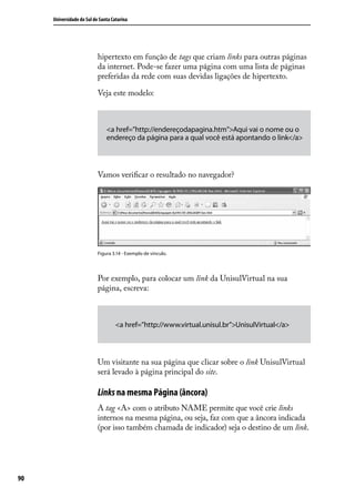 Universidade do Sul de Santa Catarina




                           hipertexto em função de tags que criam links para outras páginas
                           da internet. Pode-se fazer uma página com uma lista de páginas
                           preferidas da rede com suas devidas ligações de hipertexto.

                           Veja este modelo:



                               <a href=”http://endereçodapagina.htm”>Aqui vai o nome ou o
                               endereço da página para a qual você está apontando o link</a>



                           Vamos verificar o resultado no navegador?




                           Figura 3.14 - Exemplo de vínculo.




                           Por exemplo, para colocar um link da UnisulVirtual na sua
                           página, escreva:



                                    <a href=”http://www.virtual.unisul.br”>UnisulVirtual</a>



                           Um visitante na sua página que clicar sobre o link UnisulVirtual
                           será levado à página principal do site.

                           Links na mesma Página (âncora)
                           A tag <A> com o atributo NAME permite que você crie links
                           internos na mesma página, ou seja, faz com que a âncora indicada
                           (por isso também chamada de indicador) seja o destino de um link.




90
 