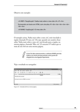 Linguagens de Programação I




Observe este exemplo:



        <A HREF=”#explicação”>Saiba mais sobre o meu site</A><P><hr>
        Escrevendo um texto em HTML com vínculos.<P><br><br><br><br><br>
        <br><br>
        <A NAME=”explicação”>O meu site</A>



O exemplo acima, ‘Saiba mais sobre o meu site’, está vinculado à
região chamada ‘O meu site’. Ou seja: quando um usuário clicar
sobre ‘Saiba mais sobre o meu site’, será levado para a região, na
mesma página, chamada ‘Meu site’. O caractere ‘#’ indica que se
trata de um link em uma mesma página.


                         Como foi dito anteriormente, o atributo NAME permite
                         indicar um trecho de documento como ponto de
                         chegada de uma ligação hipertexto.



Veja o resultado no navegador:




Figura 3.15 – Exemplo de link na mesma página.




                                                 Unidade 3                                      91
 