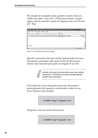 Universidade do Sul de Santa Catarina




                           No exemplo do navegador acima, quando o usuário clicar em
                           “Saiba mais sobre o meu site”, o link levará o usuário a mesma
                           página onde foi marcado o ponto de chegada, neste caso “O meu
                           site”. Veja:




                           Figura 3.16 – Exemplo de link na mesma página.




                           Quando construímos links para trechos determinados de outros
                           documentos, precisamos saber quais trechos do documento
                           destino estão marcados para ponto de chegada de um link.


                                                    Lembre-se de que os nomes das âncoras não contêm
                                                    caracteres #. Somente os vínculos correspondentes
                                                    contêm esses caracteres.



                           Uma referência a uma outra parte do mesmo documento é
                           particularmente útil, quando se está fazendo o índice de um
                           texto. Vejamos outro exemplo:



                                                     <A HREF=”#cap1”>Capítulo 1</A>



                           Enquanto o alvo do link fica desta forma:



                                                     <A NAME=”cap1”>Capítulo 1</A>




92
 