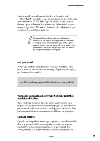 Linguagens de Programação I




Neste exemplo, quando o usuário clicar sobre o link <A
HREF=“#cap1”>Capítulo 1</A>, ele será remetido ao ponto onde
está a referência <A NAME=“cap1”>Capítulo 1</A>. A parte
do texto que é referenciada (o alvo de um link) não fica realçada
como os hyperlinks. Além de ser invisível, não é obrigatório que
exista um link apontando para ele.


                 As âncoras fazem distinção entre maiúsculas e
                 minúsculas. Por isto, se o navegador não conseguir
                 localizar o nome de uma âncora que tenha a grafia
                 exata, é possível que ele tente selecionar outro nome
                 semelhante contido na página. Isto varia em função
                 do comportamento do navegador.




Link para e-mail
A tag <A> também permite que os visitantes mandem e-mail
para o autor do site, ao clicar no endereço. É possível esta ação, a
partir do seguinte modelo:



  <A HREF=”mailto:petry@unisul.br”>Mande-me um e-mail</A>




Vínculos de Páginas Locais através de Nomes de Caminhos
Absolutos e Relativos
Aqui você verá exemplos de como estabelecer vínculos entre
páginas que estejam contidas na mesma página ou em diferentes
pastas (ou diretórios) de seu disco local (páginas locais). Os links
podem estar indicados como caminhos relativos ou absolutos.

Caminho Relativo
Quando você especifica, entre aspas, apenas o nome do caminho
de um arquivo vinculado, o navegador procura esse arquivo
no diretório em que está armazenado o arquivo atual. Isso
ocorre, mesmo se o arquivo atual e o arquivo com que se está

                                    Unidade 3                                             93
 